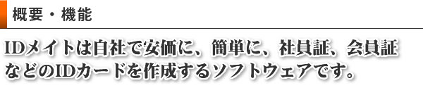 概要・機能　IDメイトは自社で安価に、簡単に、社員証、会員証
などのIDカードを作成するソフトウェアです。