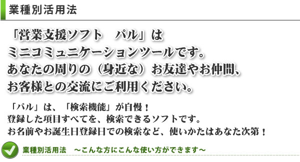 業種別活用法　「営業支援ソフト　パル」は
ミニコミュニケーションツールです。
あなたの周りの（身近な）お友達やお仲間、
お客様との交流にご利用ください。「パル」は、「検索機能」が自慢！
登録した項目すべてを、検索できるソフトです。
お名前やお誕生日登録日での検索など、使いかたはあなた次第！業種別活用法　～こんな方にこんな使い方ができます～