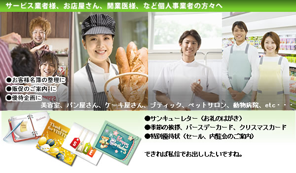 サービス業者様、お店屋さん、開業医様、など個人事業者の方々へ　●サンキューレター（お礼のはがき）
●季節の挨拶、バースデーカード、クリスマスカード
●特別優待状（セール、内覧会のご案内）

できれば私信でお出ししたいですね。